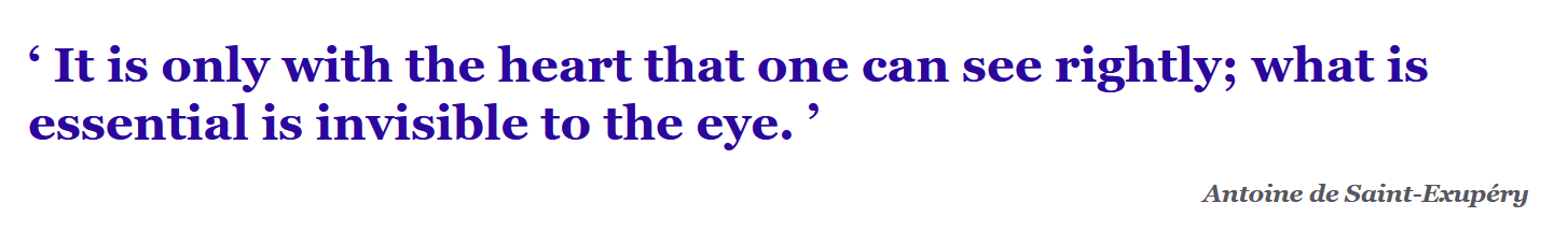 It is only with the heart that one can see rightly; what is essential is invisible to the eye. Antoine de Saint-Exupéry